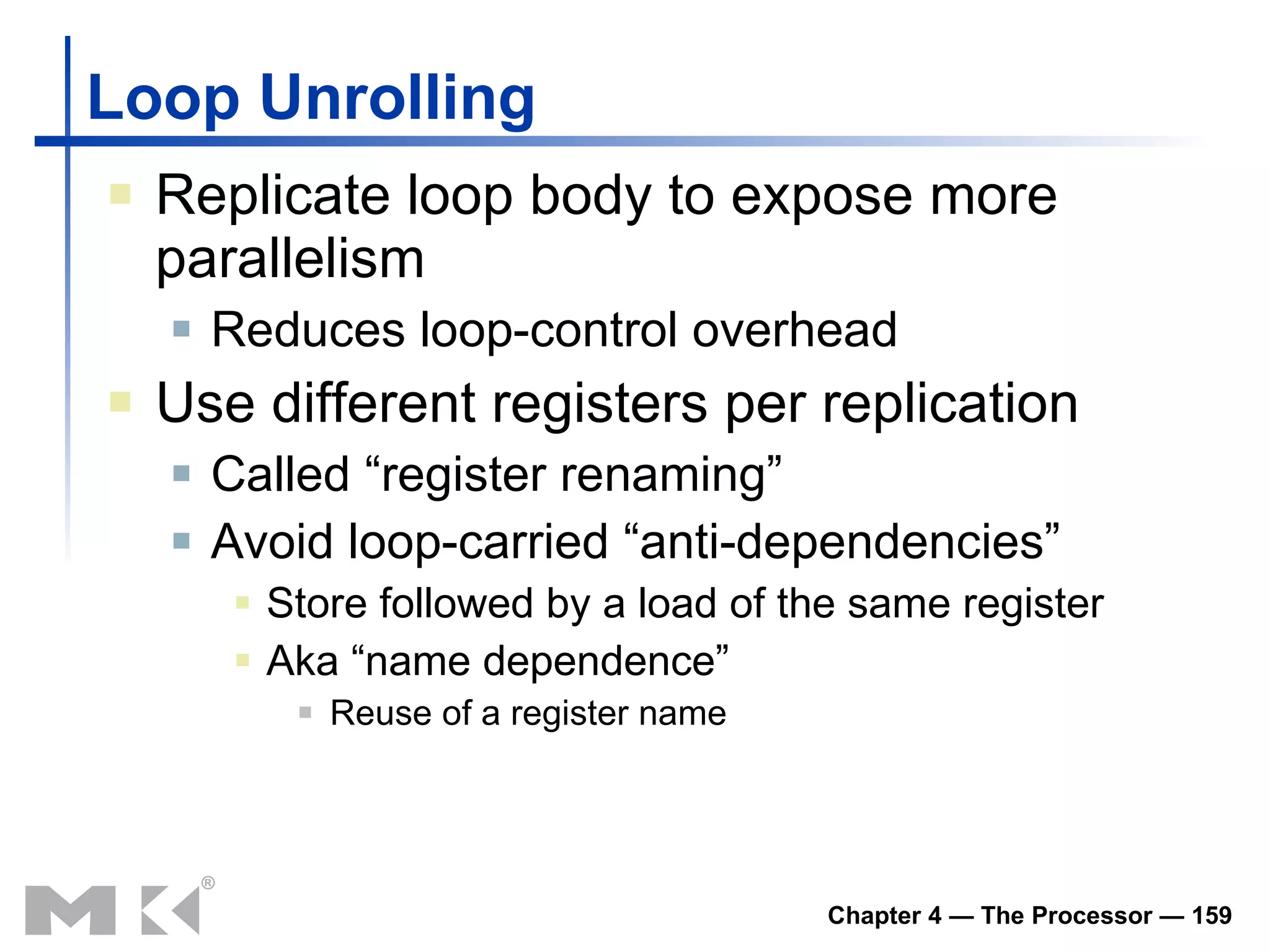Loop Unrolling Replicate loop body to expose more parallelism Reduces loop-control overhead Use different registers per replication Called “register renaming” Avoid loop-carried “anti-dependencies” Store followed by a load of the same register Aka “name dependence”   Reuse of a register name 