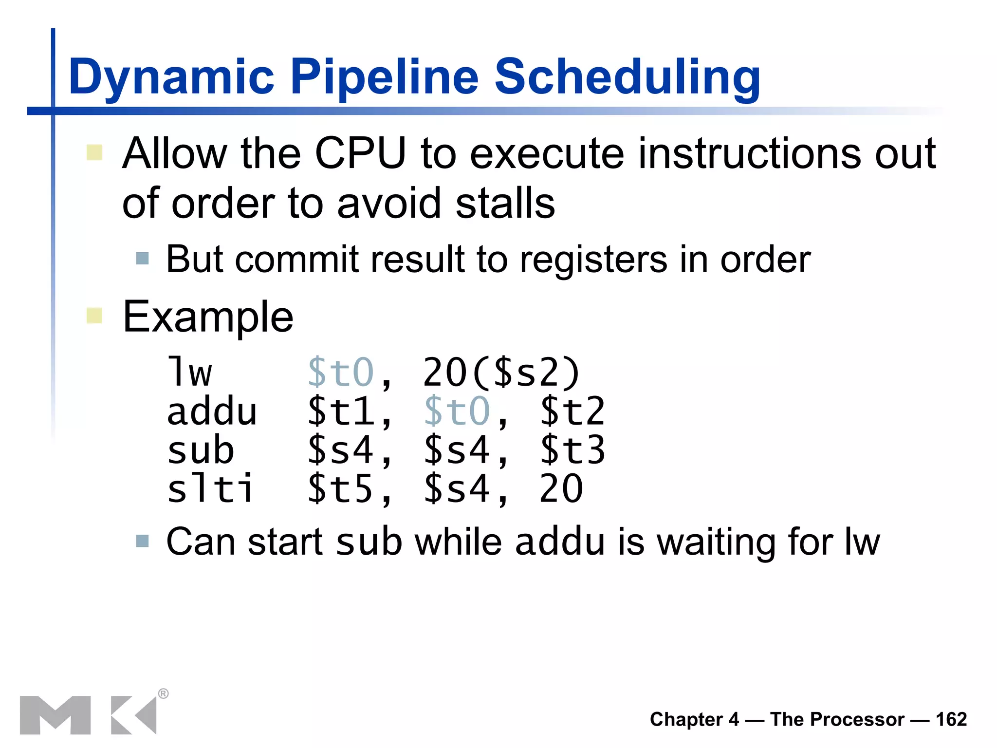 Dynamic Pipeline Scheduling Allow the CPU to execute instructions out of order to avoid stalls But commit result to registers in order Example lw  $t0 , 20($s2) addu  $t1,  $t0 , $t2 sub  $s4, $s4, $t3 slti  $t5, $s4, 20 Can start  sub  while  addu  is waiting for lw 