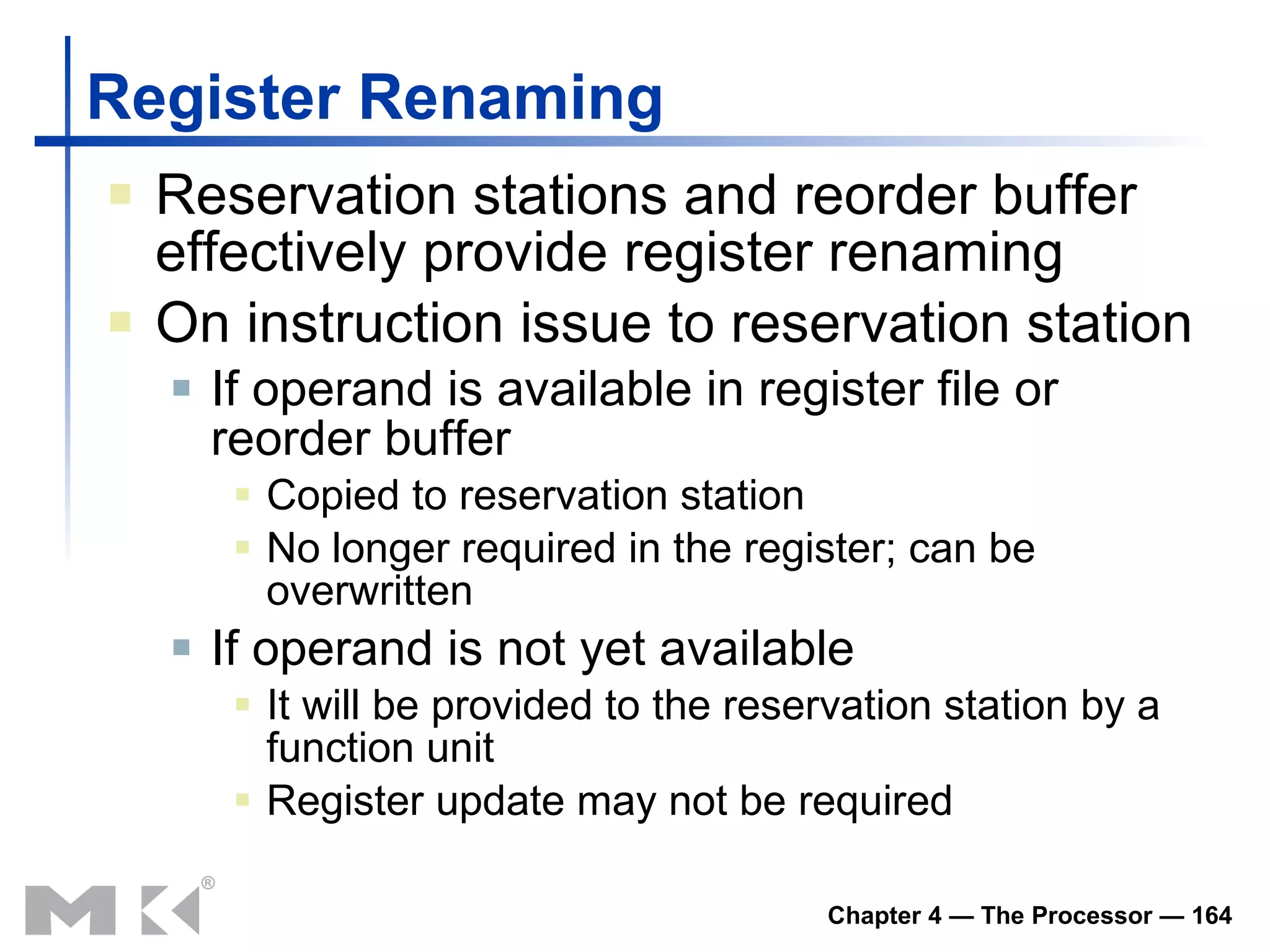 Register Renaming Reservation stations and reorder buffer effectively provide register renaming On instruction issue to reservation station If operand is available in register file or reorder buffer Copied to reservation station No longer required in the register; can be overwritten If operand is not yet available It will be provided to the reservation station by a function unit Register update may not be required 