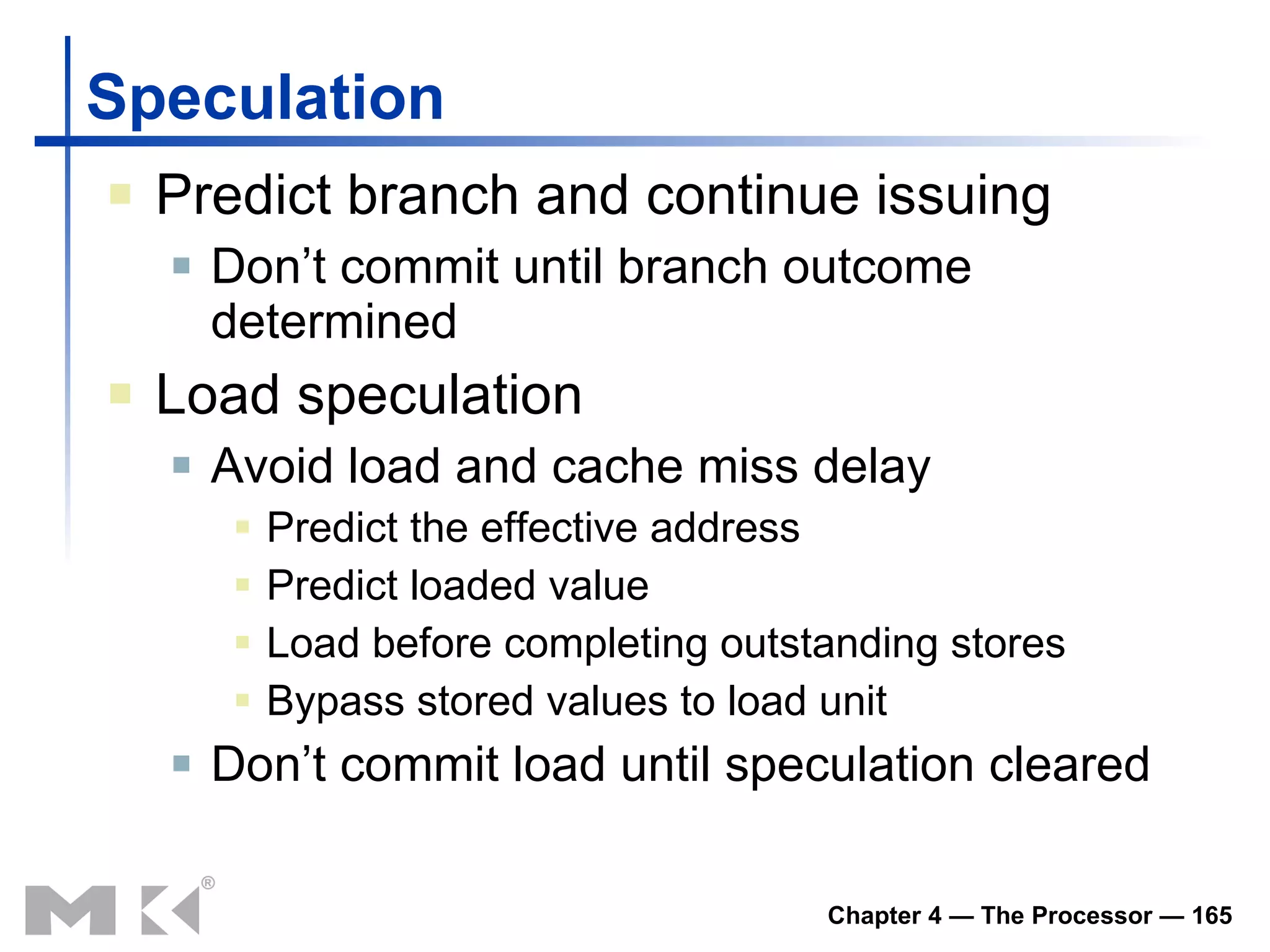 Speculation Predict branch and continue issuing Don’t commit until branch outcome determined Load speculation Avoid load and cache miss delay Predict the effective address Predict loaded value Load before completing outstanding stores Bypass stored values to load unit Don’t commit load until speculation cleared 