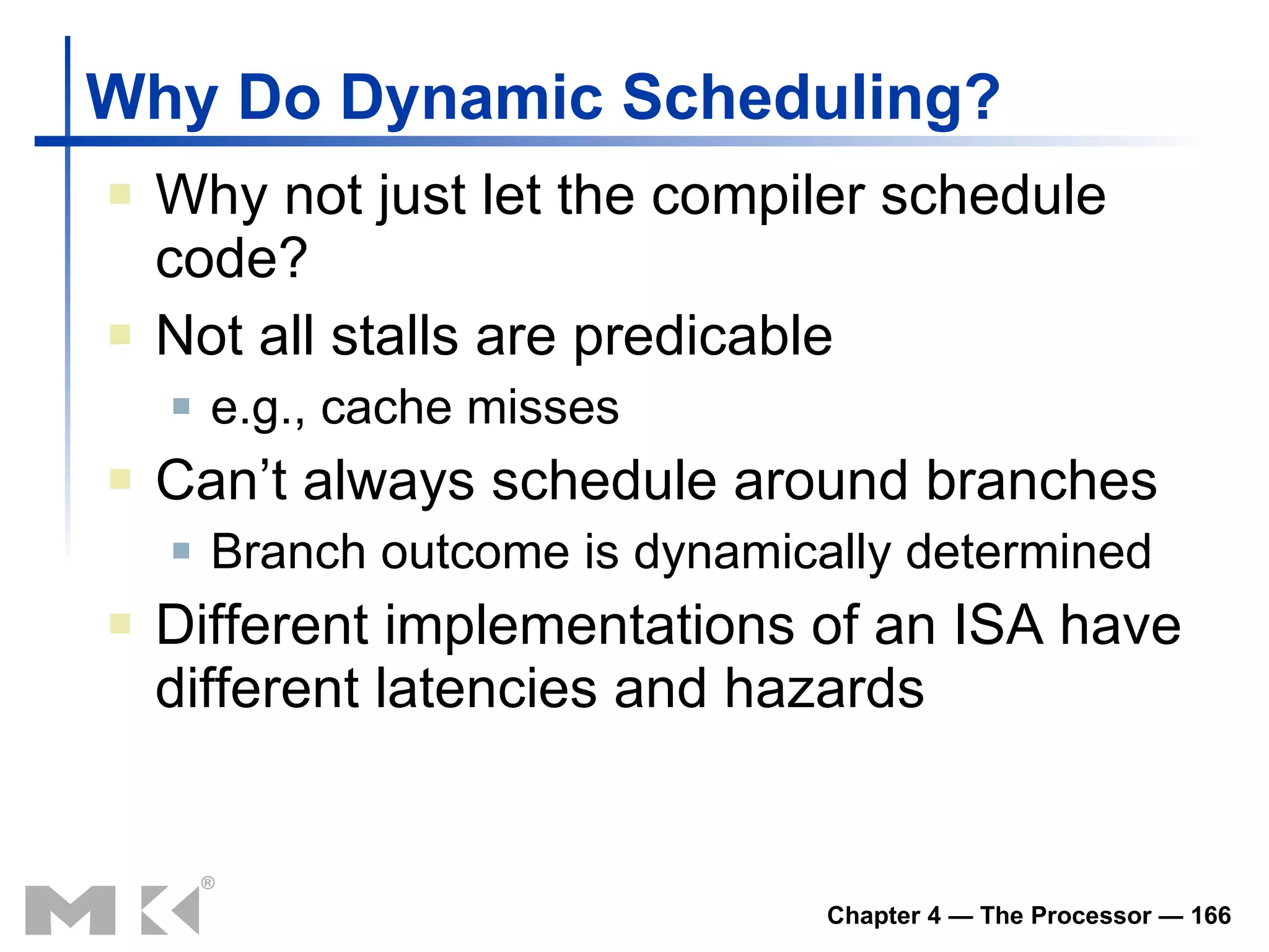 Why Do Dynamic Scheduling? Why not just let the compiler schedule code? Not all stalls are predicable e.g., cache misses Can’t always schedule around branches Branch outcome is dynamically determined Different implementations of an ISA have different latencies and hazards 