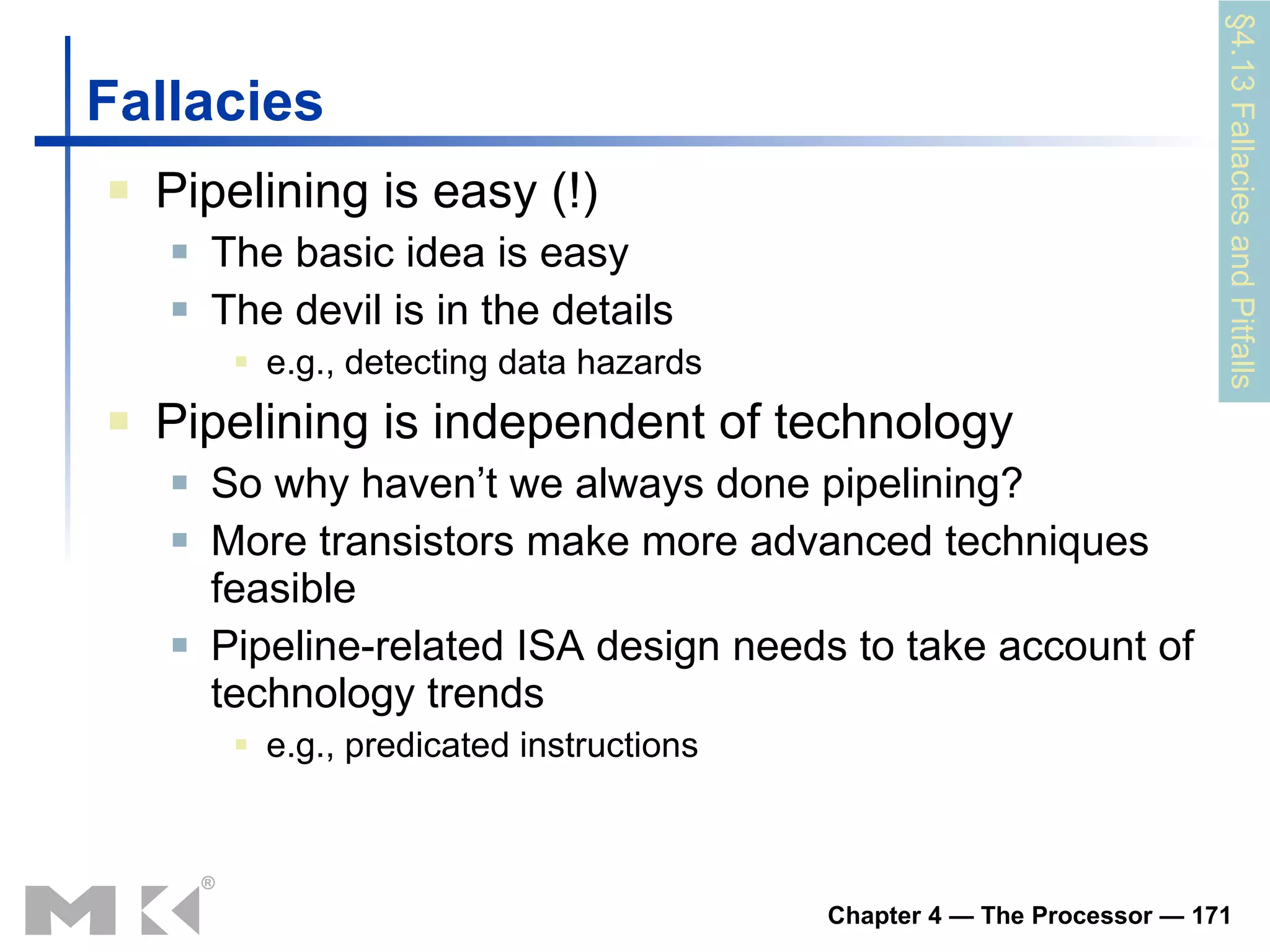 Fallacies Pipelining is easy (!) The basic idea is easy The devil is in the details e.g., detecting data hazards Pipelining is independent of technology So why haven’t we always done pipelining? More transistors make more advanced techniques feasible Pipeline-related ISA design needs to take account of technology trends e.g., predicated instructions §4.13 Fallacies and Pitfalls 