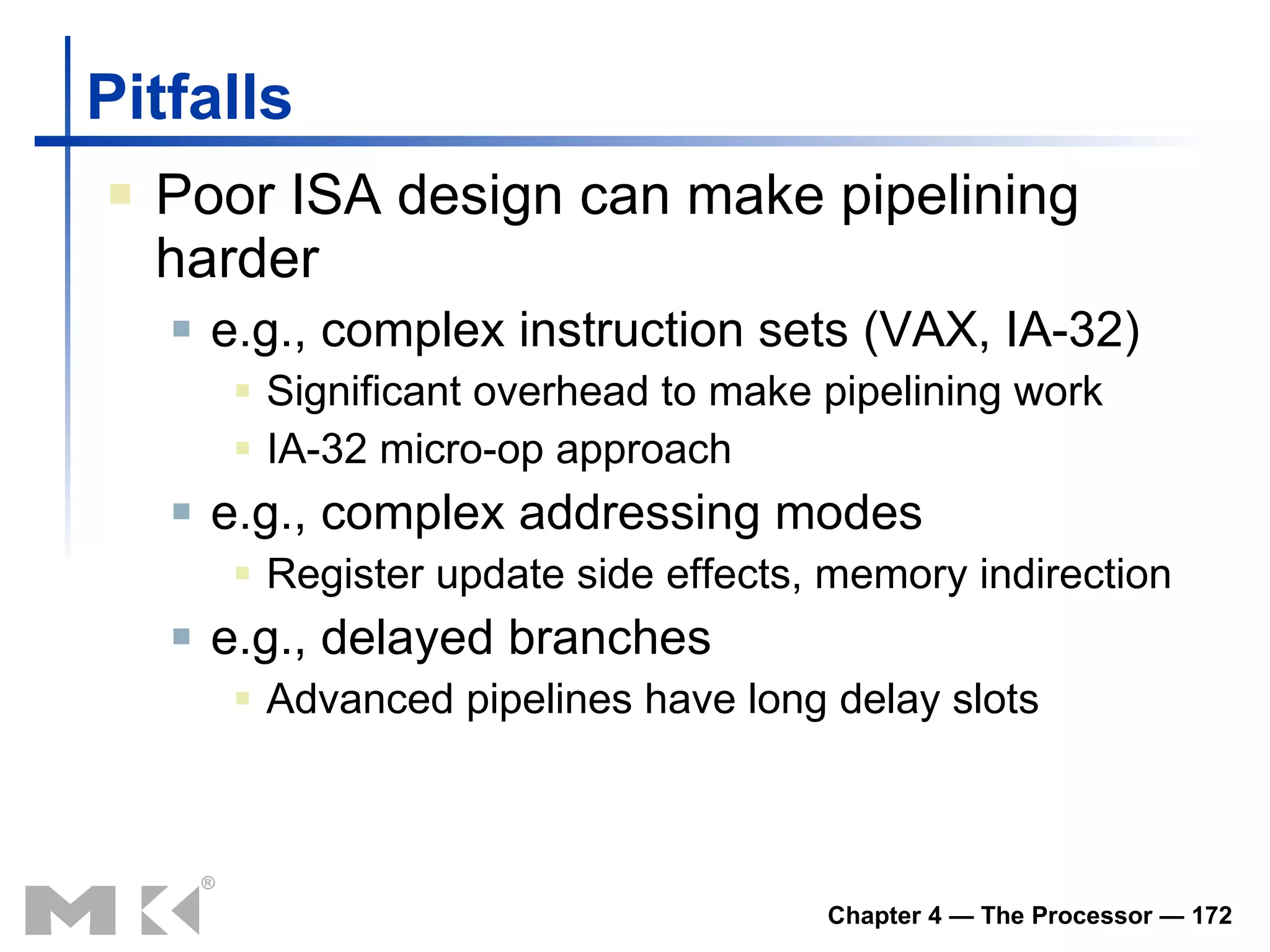 Pitfalls Poor ISA design can make pipelining harder e.g., complex instruction sets (VAX, IA-32) Significant overhead to make pipelining work IA-32 micro-op approach e.g., complex addressing modes Register update side effects, memory indirection e.g., delayed branches Advanced pipelines have long delay slots 