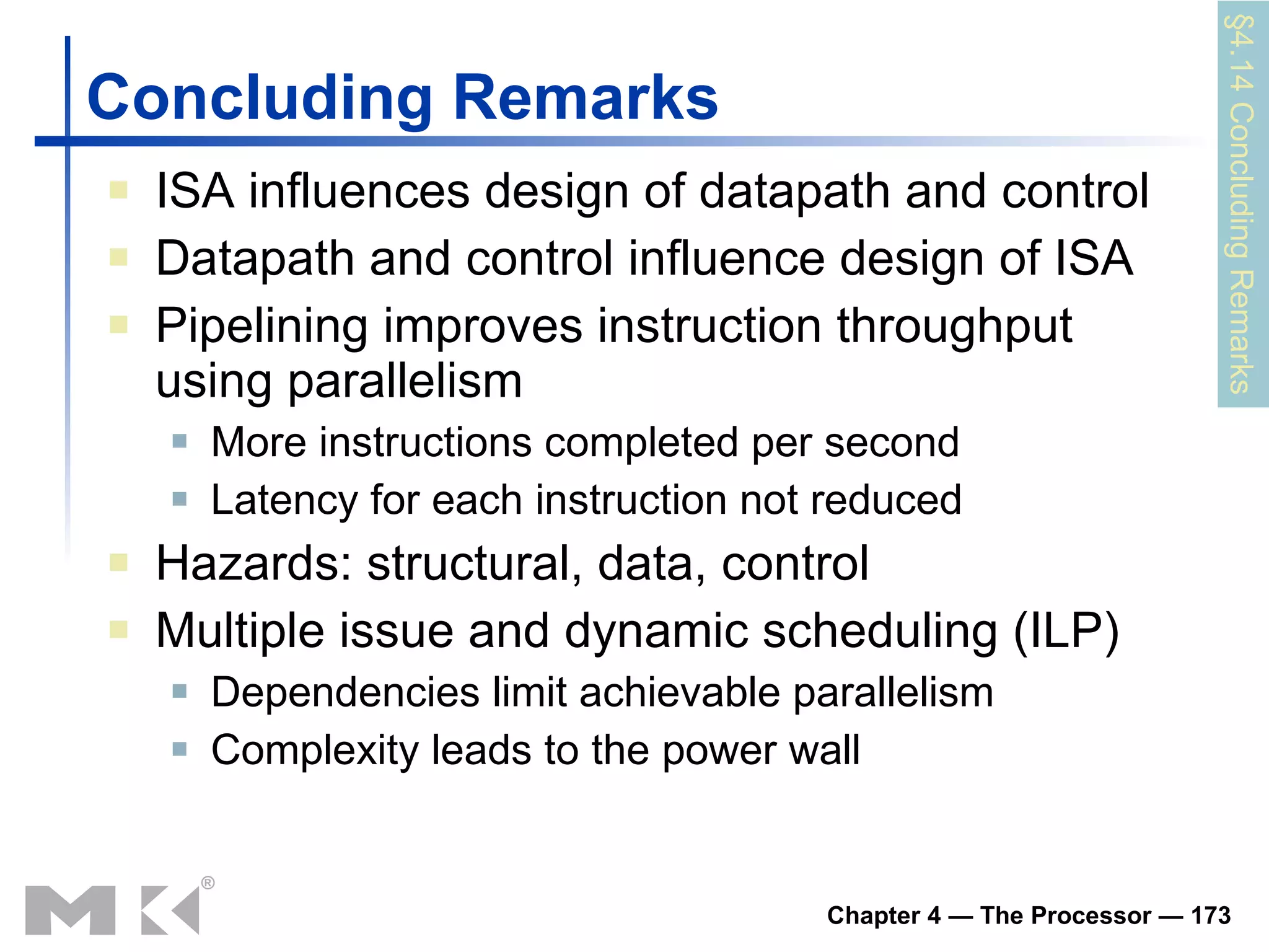 Concluding Remarks ISA influences design of datapath and control Datapath and control influence design of ISA Pipelining improves instruction throughput using parallelism More instructions completed per second Latency for each instruction not reduced Hazards: structural, data, control Multiple issue and dynamic scheduling (ILP) Dependencies limit achievable parallelism Complexity leads to the power wall §4.14 Concluding Remarks 