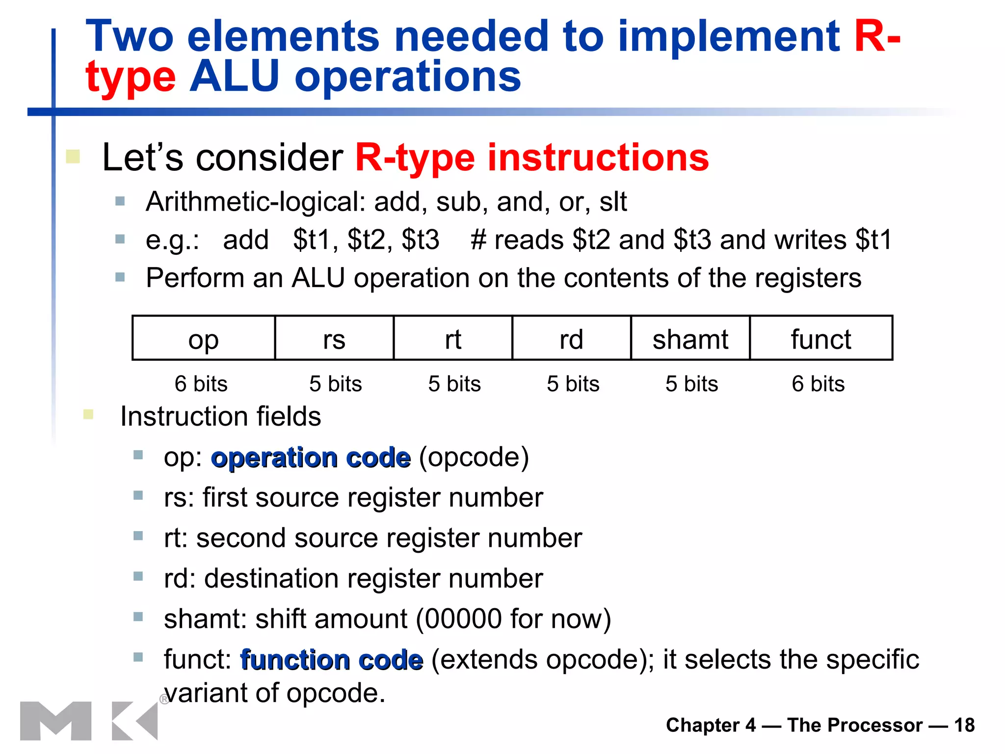 Two elements needed to implement  R-type  ALU operations Let’s consider  R-type instructions Arithmetic-logical: add, sub, and, or, slt e.g.:  add  $t1, $t2, $t3  # reads $t2 and $t3 and writes $t1 Perform an ALU operation on the contents of the registers Instruction fields op:  operation code  (opcode) rs: first source register number rt: second source register number rd: destination register number shamt: shift amount (00000 for now) funct:  function code  (extends opcode); it selects the specific variant of opcode. op rs rt rd shamt funct 6 bits 6 bits 5 bits 5 bits 5 bits 5 bits 