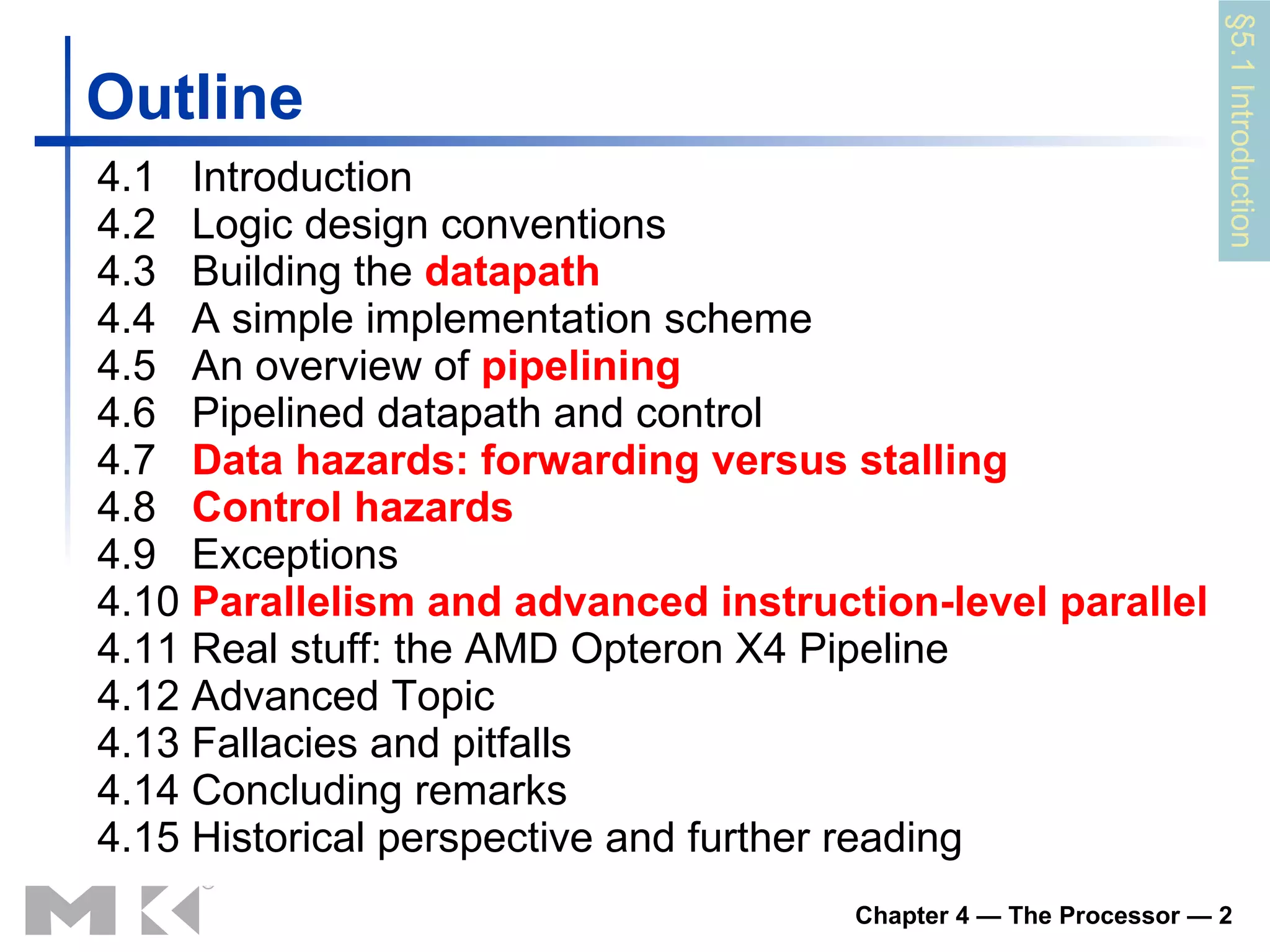 Outline 4.1  Introduction 4.2  Logic design conventions 4.3  Building the  datapath 4.4  A simple implementation scheme 4.5  An overview of  pipelining 4.6  Pipelined datapath and control  4.7  Data hazards: forwarding versus stalling 4.8  Control hazards   4.9  Exceptions 4.10  Parallelism and advanced instruction-level parallel   4.11 Real stuff: the AMD Opteron X4 Pipeline 4.12 Advanced Topic 4.13 Fallacies and pitfalls 4.14 Concluding remarks 4.15 Historical perspective and further reading § 5 .1 Introduction 