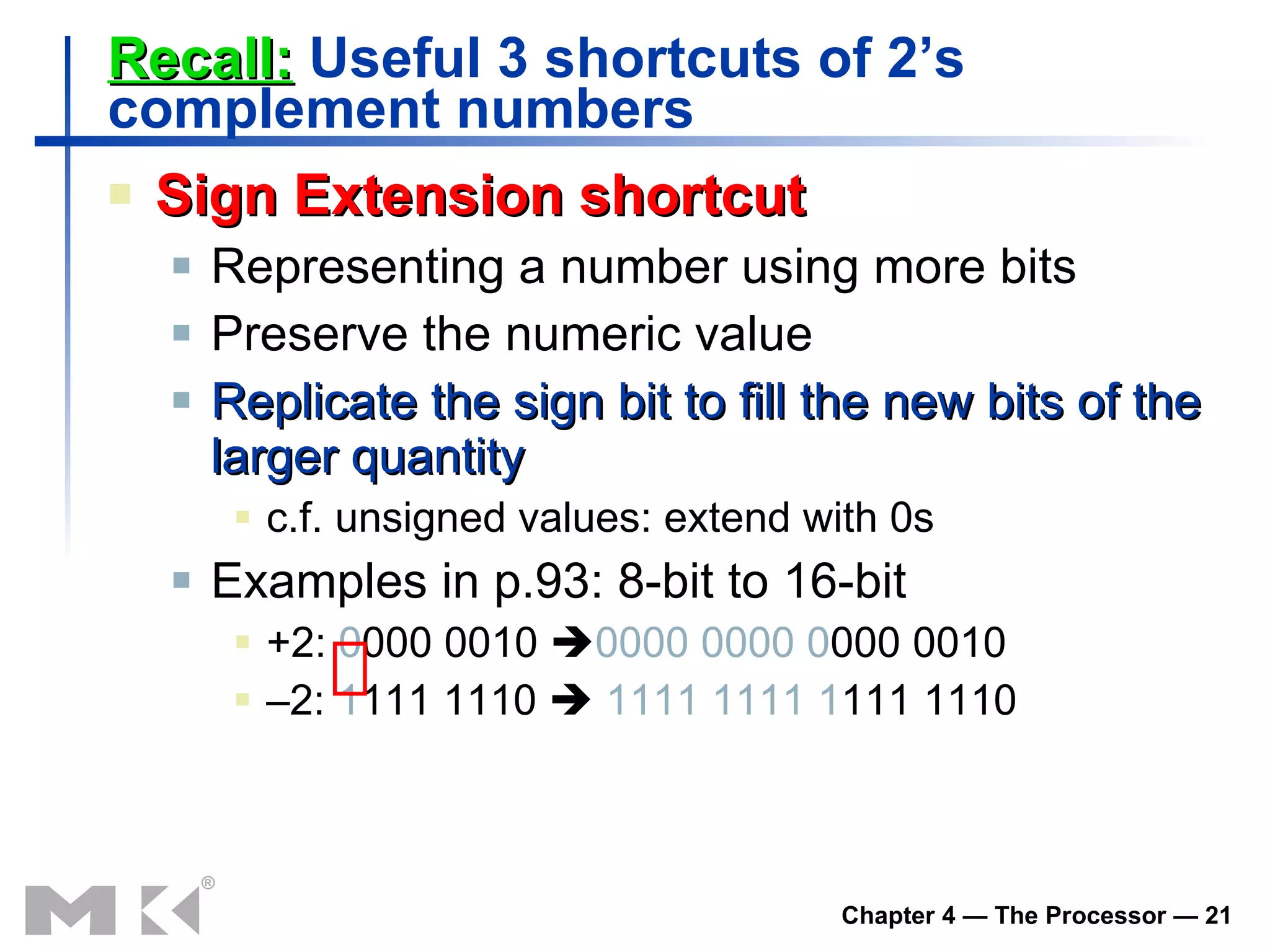 Recall:  Useful 3 shortcuts of 2’s complement numbers Sign Extension shortcut Representing a number using more bits Preserve the numeric value Replicate the sign bit to fill the new bits of the larger quantity c.f. unsigned values: extend with 0s Examples in p.93: 8-bit to 16-bit +2:  0 000 0010   0000 0000   0 000 0010 – 2:  1 111 1110     1111 1111   1 111 1110 