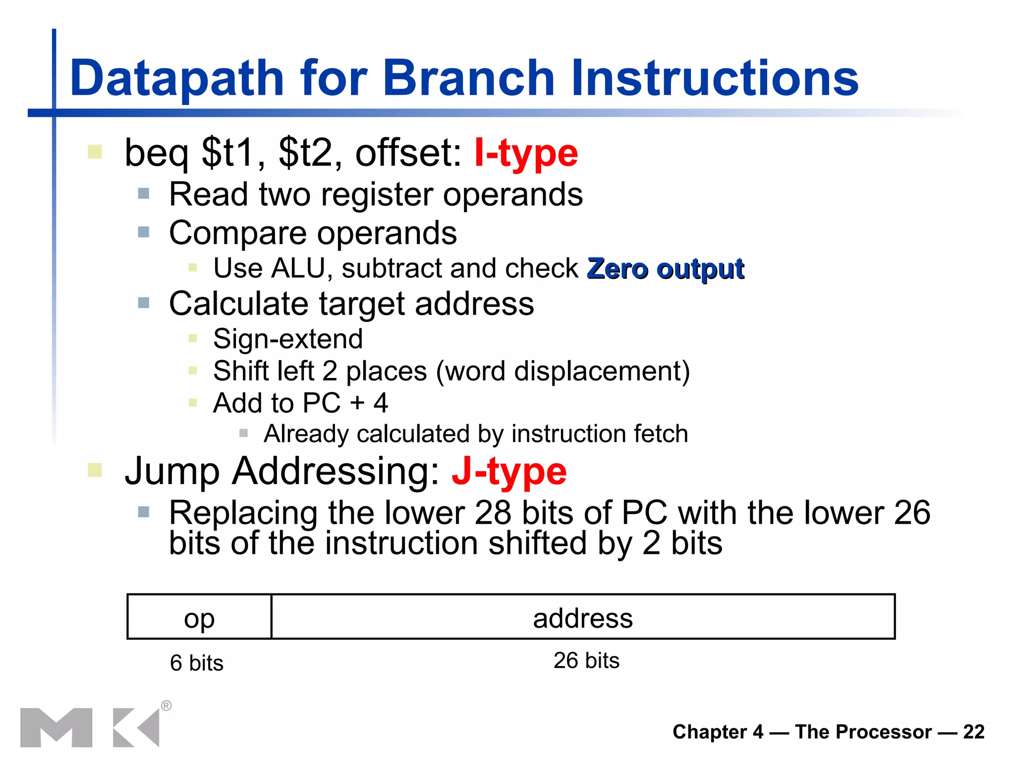 Datapath for  Branch Instructions beq $t1, $t2, offset:  I-type Read  two  register operands Compare operands Use ALU, subtract and check  Zero output Calculate target address Sign-extend Shift left 2 places (word displacement) Add to PC + 4 Already calculated by instruction fetch Jump Addressing:  J-type Replacing the lower 28 bits of PC with the lower 26 bits of the instruction shifted by 2 bits op address 6 bits 26 bits 