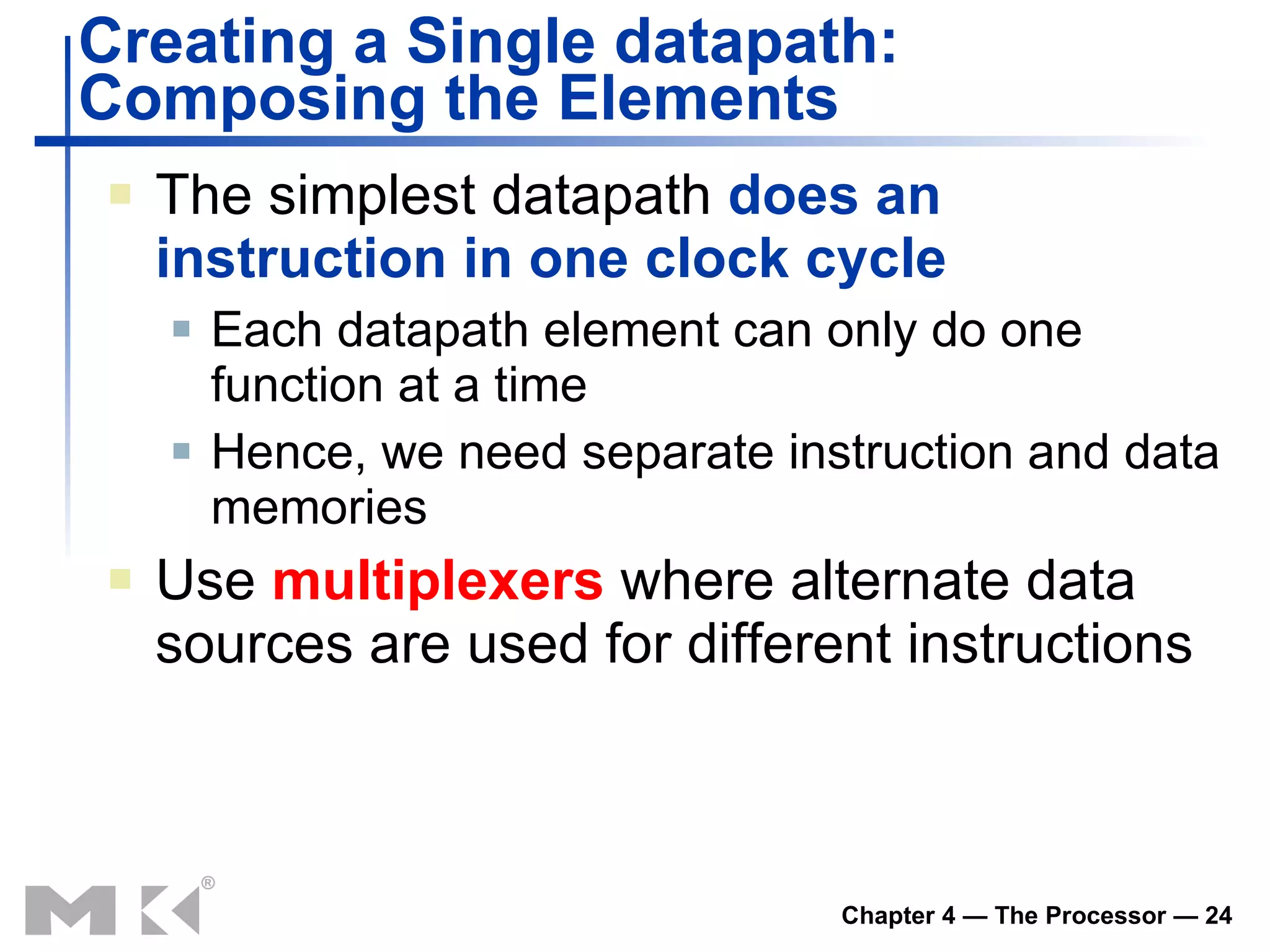 Creating a Single datapath:  Composing the Elements The simplest  datapath  does an instruction in one clock cycle Each datapath element can only do one function at a time Hence, we need separate instruction and data memories Use  multiplexers  where alternate data sources are used for different instructions 