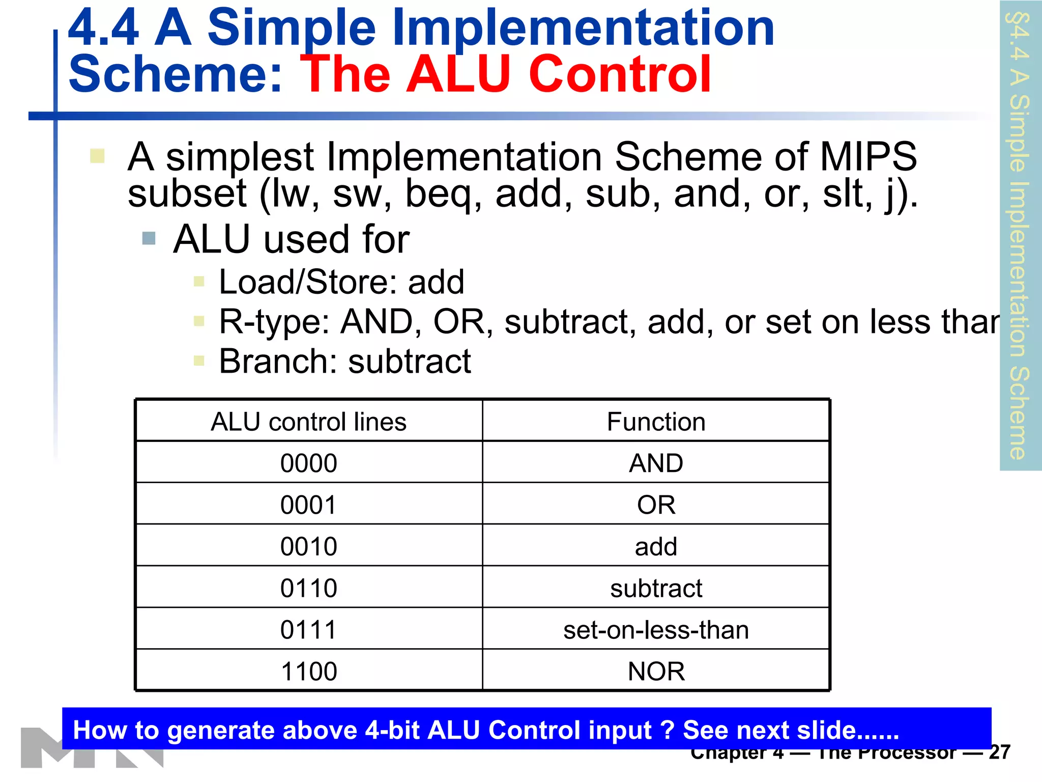 4.4 A Simple Implementation Scheme:  The  ALU Control A simplest Implementation Scheme of MIPS subset (lw, sw, beq, add, sub, and, or, slt, j). ALU used for Load/Store: add R-type:  AND, OR, subtract, add, or set on less than Branch: subtract § 4 .4 A Simple Implementation Scheme How to generate above 4-bit  ALU Control  input ? See next slide...... NOR 1100 set-on-less-than 0111 subtract 0110 add 0010 OR 0001 AND 0000 Function ALU control  lines 