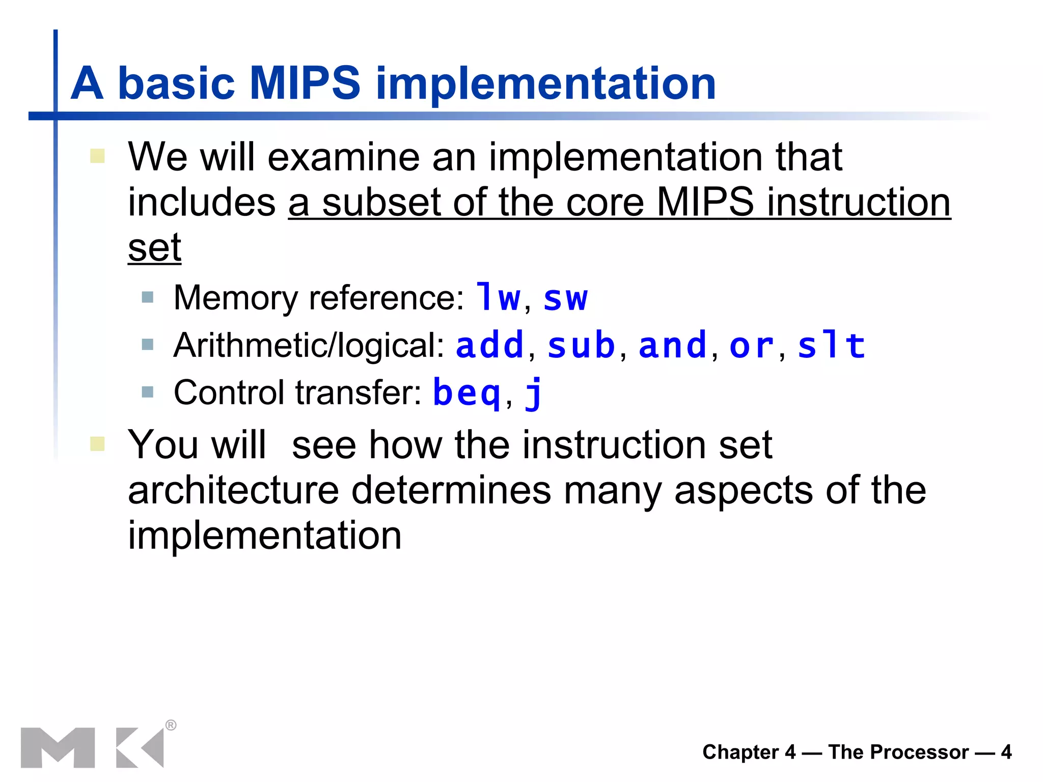 A basic MIPS implementation We will examine an implementation that includes  a subset of the core MIP S  instruction set Memory reference:  lw ,  sw Arithmetic/logical:  add ,  sub ,  and ,  or ,  slt Control transfer:  beq ,  j You will   see how the instruction set architecture determines many aspects of the implementation 