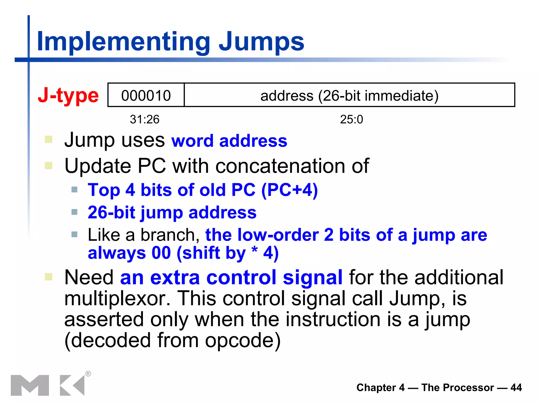 Implementing Jumps Jump uses  word address Update PC with concatenation of Top 4 bits of old PC (PC+4) 26-bit jump address Like a branch,  the low-order 2 bits of a jump are always 00   (shift by * 4) Need  an extra control signal  for the additional multiplexor. This control signal call Jump, is asserted only when the instruction is a jump (decoded from opcode) J -type 000010 address  (26-bit immediate) 31:26 25:0 