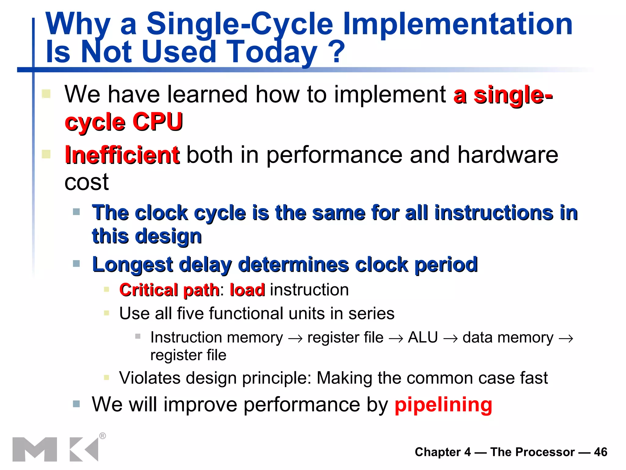 Why a Single-Cycle Implementation Is Not Used Today ? We have learned how to implement  a single-cycle CPU Inefficient  both in performance and hardware cost The clock cycle is the same for all instructions in this design Longest delay determines clock period Critical path :   load  instruction Use all five functional units in series Instruction memory    register file    ALU    data memory    register file Violates design principle :  Making the common case fast We will improve performance by  pipelining 