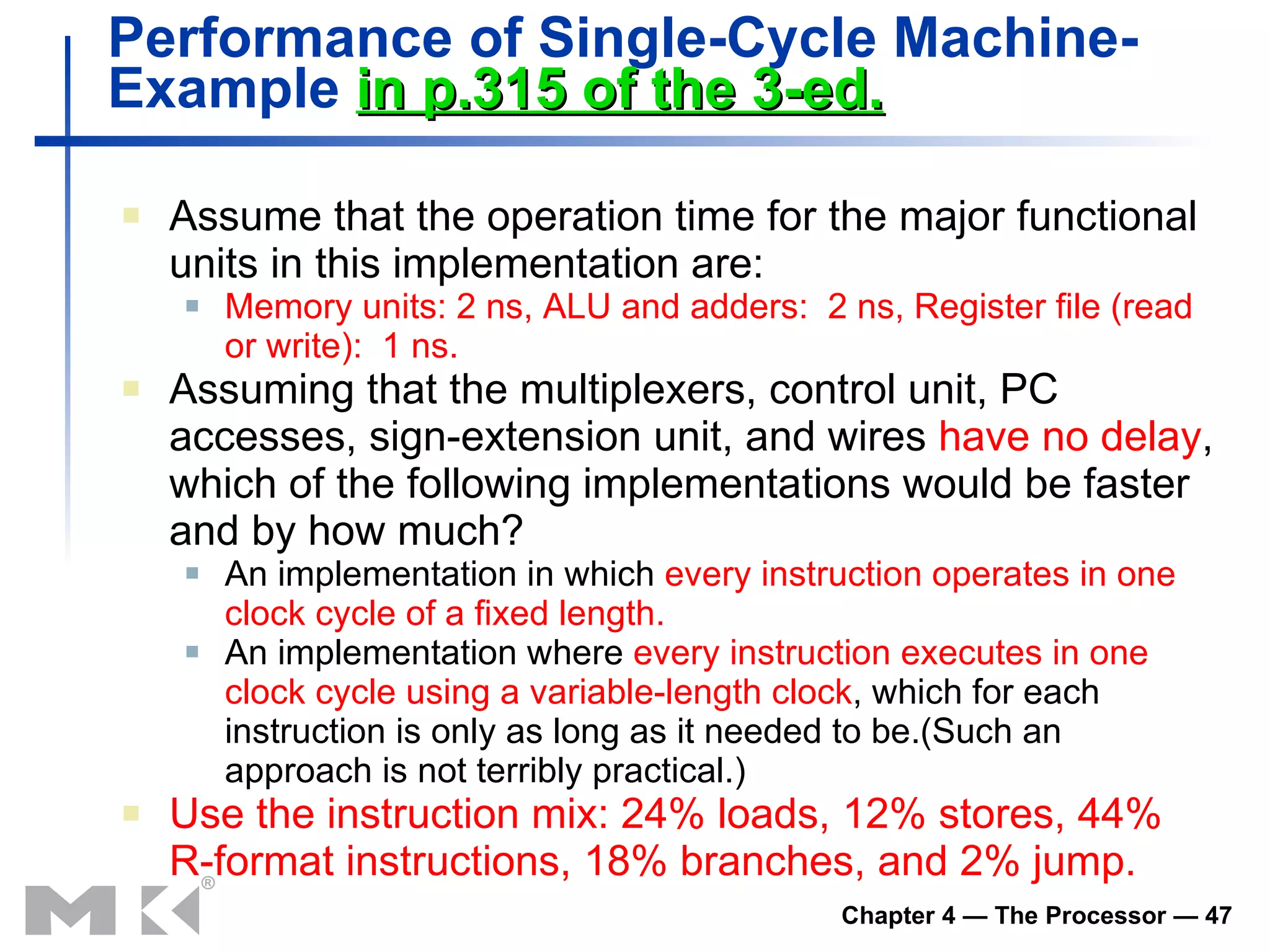 Performance of Single-Cycle Machine-  Example  in p.315 of the 3-ed. Assume that the operation time for the major functional units in this implementation are: Memory units: 2 ns, ALU and adders:  2 ns, Register file (read or write):  1 ns. Assuming that the multiplexers, control unit, PC accesses, sign-extension unit, and wires  have no delay , which of the following implementations would be faster and by how much? An implementation in which  every instruction operates in one clock cycle of a fixed length. An implementation where  every instruction executes in one clock cycle using a variable-length clock , which for each instruction is only as long as it needed to be.(Such an approach is not terribly practical.) Use the instruction mix: 24% loads, 12% stores, 44% R-format instructions, 18% branches, and 2% jump. 