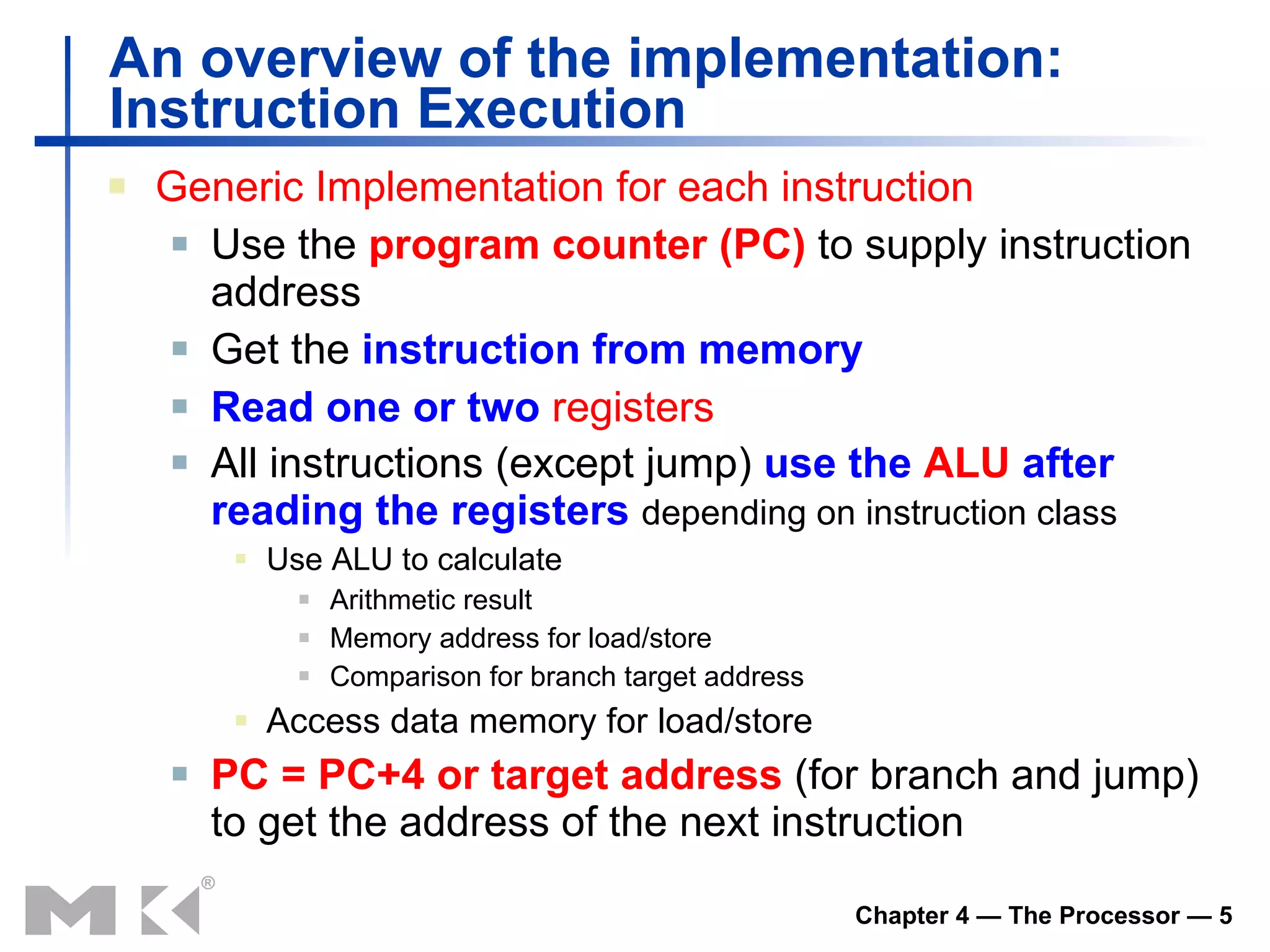 An overview of the implementation:  Instruction Execution Generic Implementation for each instruction Use the  program counter (PC)  to supply instruction address Get the  instruction from memory Read one or two  registers All instructions (except jump)  use the   ALU   after reading the registers   de pending on instruction class Use ALU to calculate Arithmetic result Memory address for load/store Comparison for b ranch target address Access data memory for load/store PC = PC+4 or target address  (for branch and jump) to get the address of the next instruction  