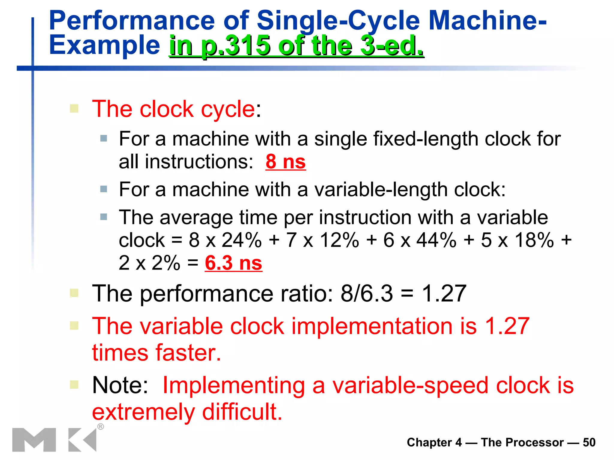 Performance of Single-Cycle Machine-  Example  in p.315 of the 3-ed. The clock cycle : For a machine with a single fixed-length clock for all instructions:  8 ns For a machine with a variable-length clock: The average time per instruction with a variable clock = 8 x 24% + 7 x 12% + 6 x 44% + 5 x 18% + 2 x 2% =  6.3 ns The performance ratio: 8/6.3 = 1.27 The variable clock implementation is 1.27 times faster. Note:  Implementing a variable-speed clock is extremely difficult. 