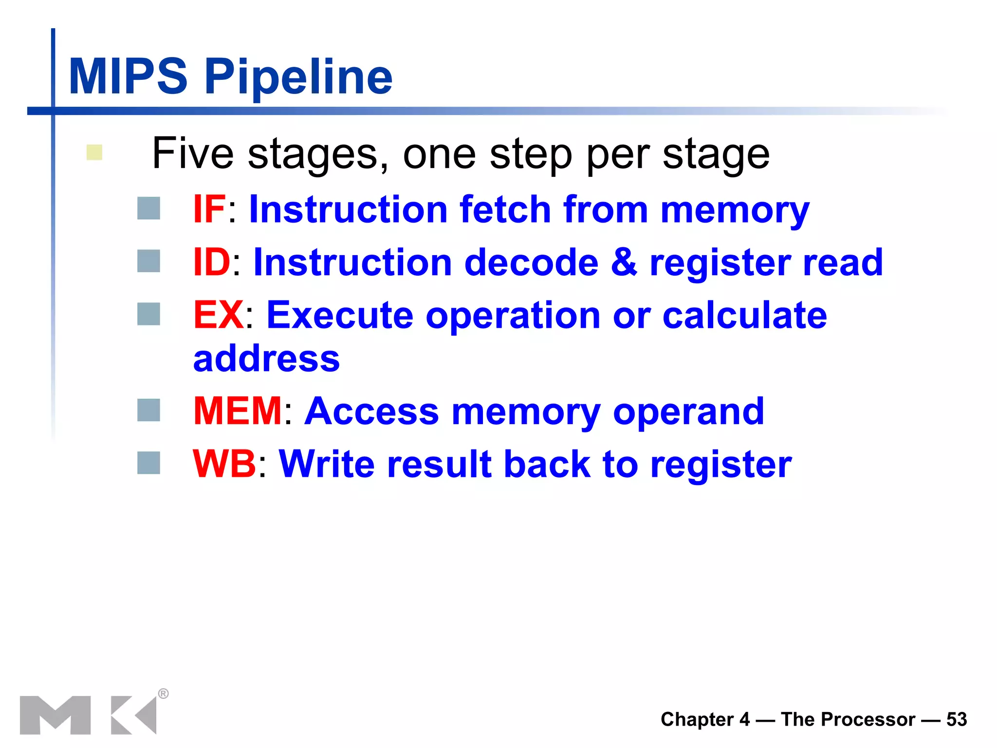MIPS Pipeline Five stages, one step per stage IF :  Instruction fetch from memory ID :  Instruction decode & register read EX :  Execute operation or calculate   address MEM :  Access memory operand WB :  Write result back to register 