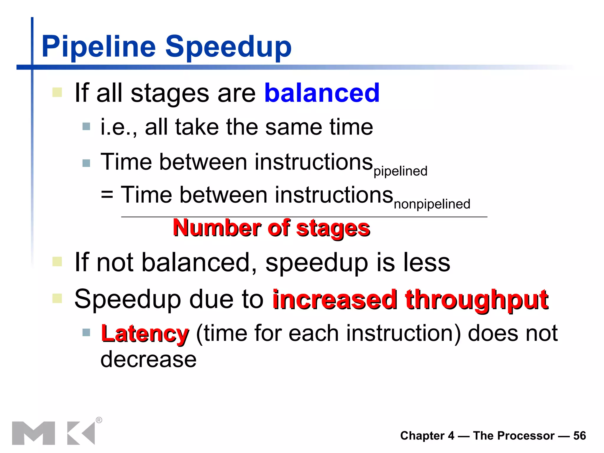 Pipeline Speedup If all stages are  balanced i.e., all take the same time Time between instructions pipelined = Time between instructions nonpipelined Number of stages If not balanced, speedup is less Speedup due to  increased throughput Latency  (time for each instruction) does not decrease 