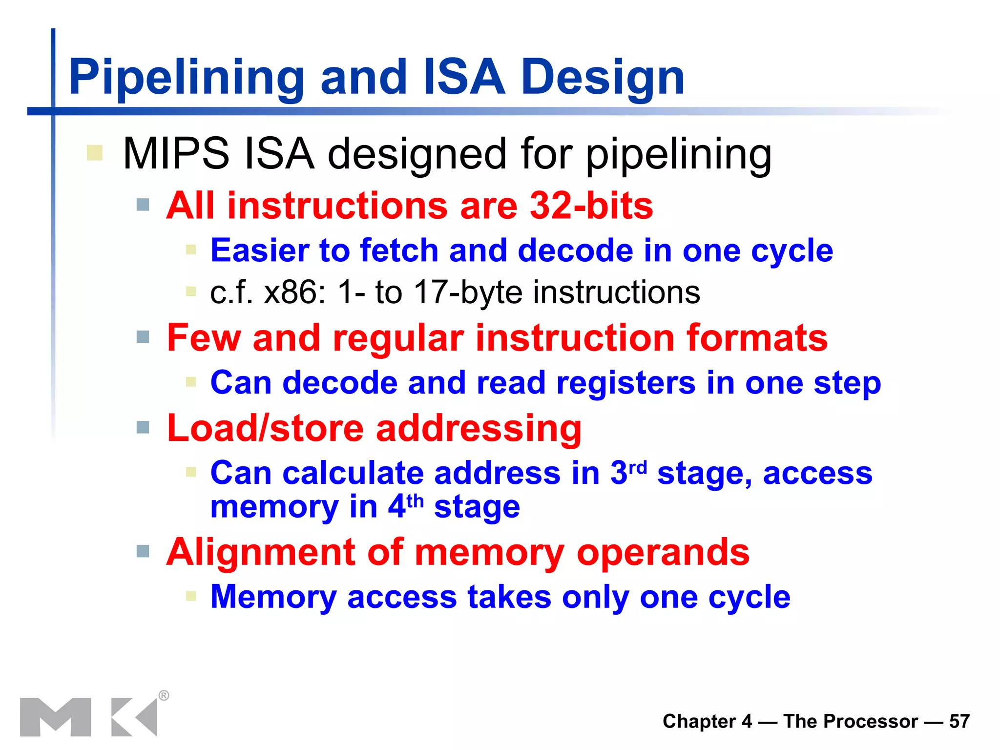 Pipelining and ISA Design MIPS ISA designed for pipelining All instructions are 32-bits Easier to fetch and decode in one cycle c.f. x86: 1- to 17-byte instructions Few and regular instruction formats Can decode and read registers in one step Load/store addressing Can calculate address in 3 rd  stage, access memory in 4 th  stage Alignment of memory operands Memory access takes only one cycle 