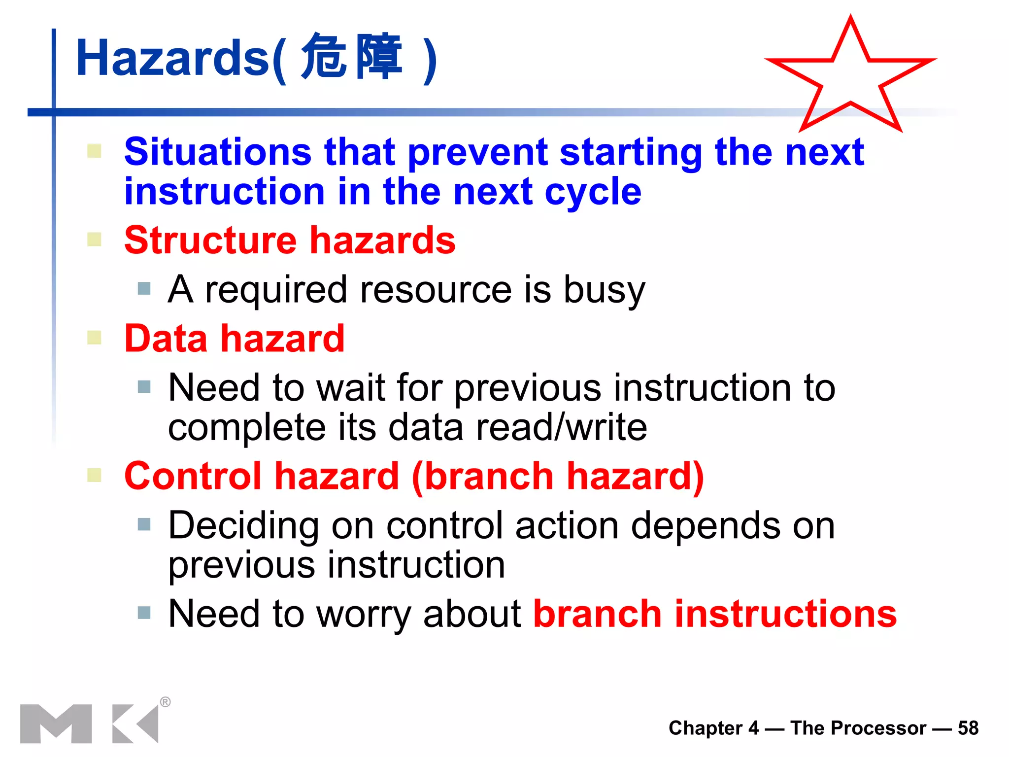 Hazards ( 危障 ) Situations that prevent starting the next instruction in the next cycle Structure hazards A required resource is busy Data hazard Need to wait for previous instruction to complete its data read/write Control hazard  (branch hazard) Deciding on control action depends on previous instruction Need to worry about  branch instructions 
