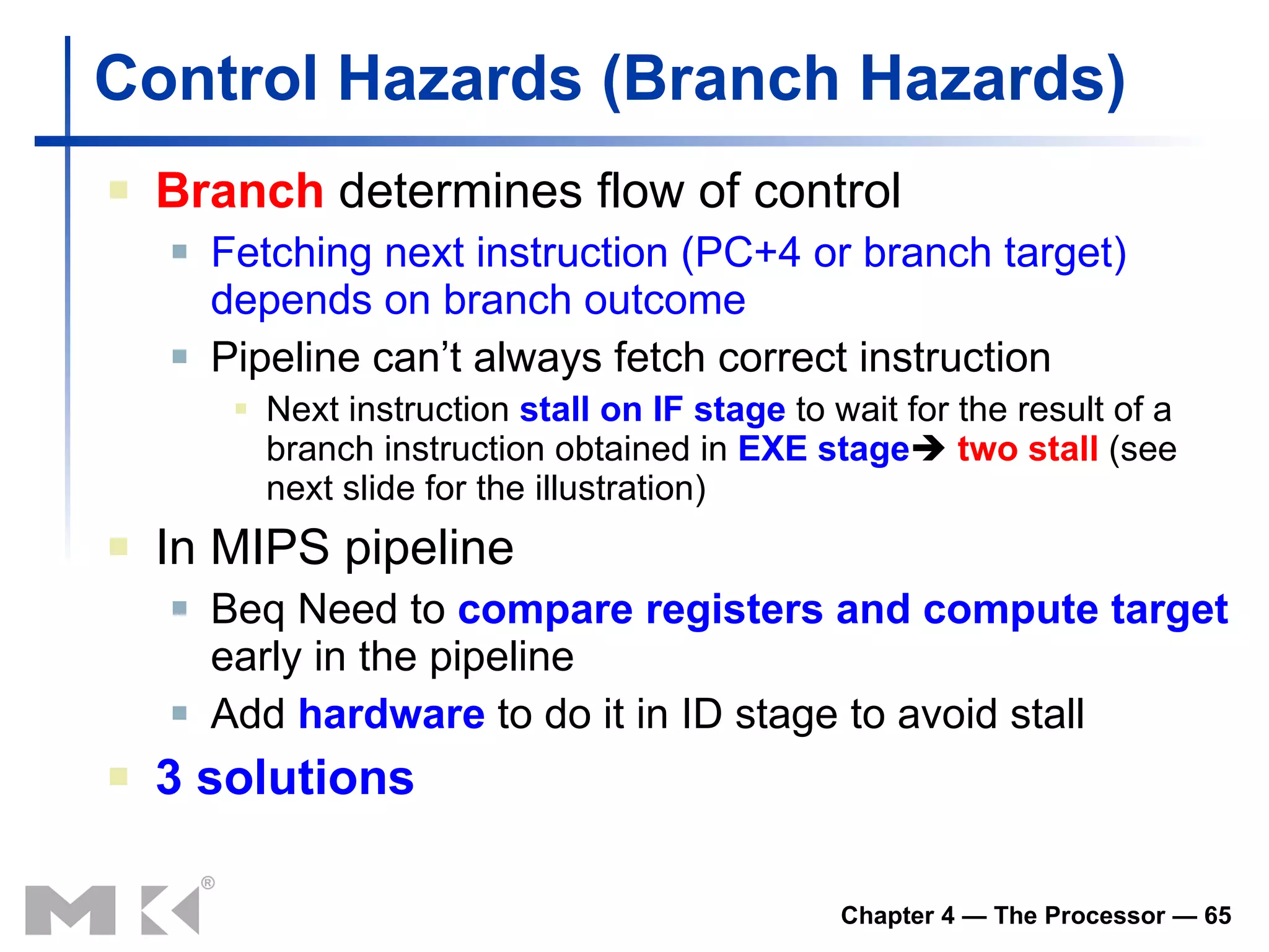 Control Hazards  (Branch  Hazards ) Branch  determines flow of control Fetching next instruction  (PC+4 or branch target)  depends on branch outcome Pipeline can’t always fetch correct instruction Next instruction  stall  on I F  stage  to wait for the result of a branch instruction obtained in  EXE stage    two stall  (see next slide for the illustration) In MIPS pipeline Beq  Need to  compare registers and compute target  early in the pipeline Add  hardware  to do it in ID stage  to avoid stall 3 solutions 