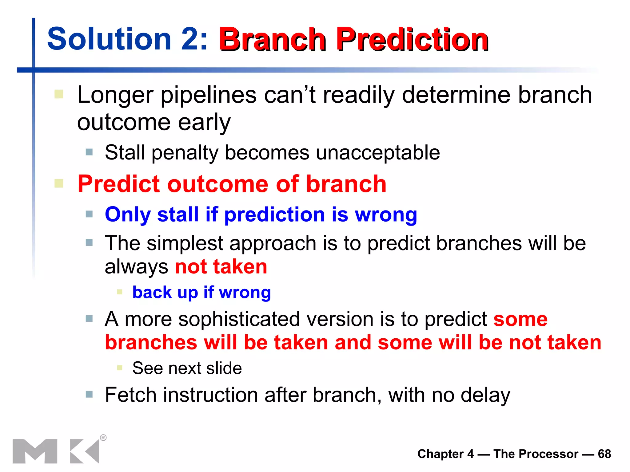 Solution 2:  Branch Prediction Longer pipelines can’t readily determine branch outcome early Stall penalty becomes unacceptable Predict outcome of branch Only stall if prediction is wrong The simplest approach is to  predict branches  will be   always  not taken back up if wrong A more sophisticated version is to predict  some branches will be taken   and some will be not taken See next slide Fetch instruction after branch, with no delay 