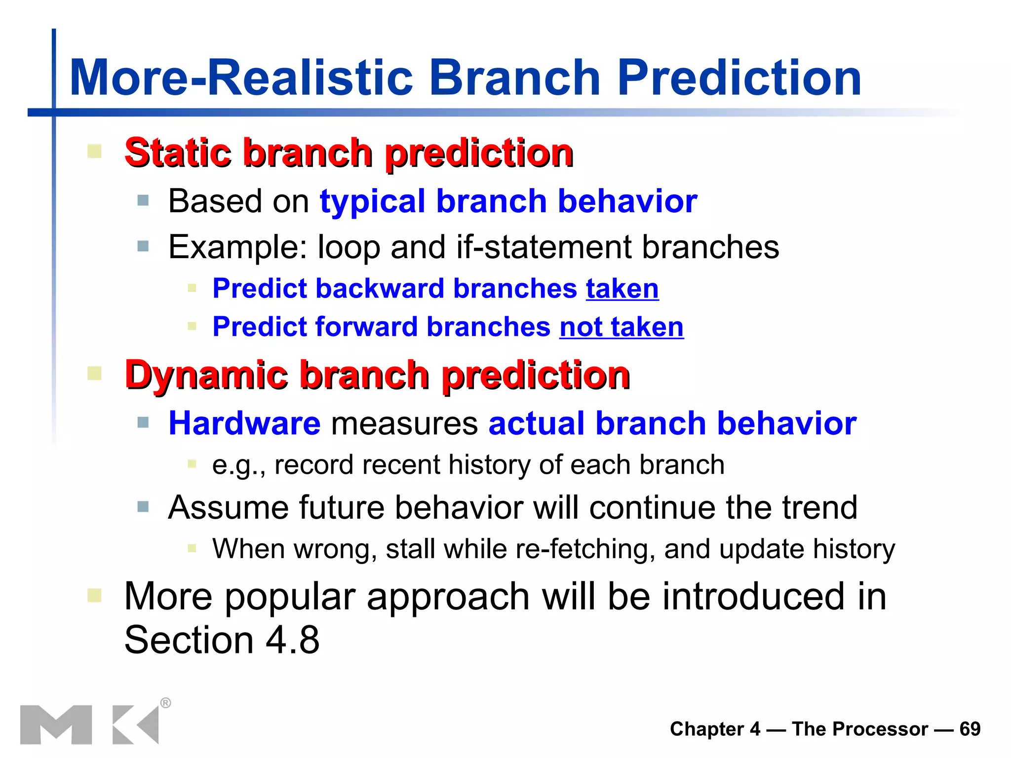 More-Realistic Branch Prediction Static branch prediction Based on  typical branch behavior Example: loop and if-statement branches Predict backward branches  taken Predict forward branches  not taken Dynamic branch prediction Hardware  measures  actual branch behavior e.g., record recent history of each branch Assume future behavior will continue the trend When wrong, stall while re-fetching, and update history More popular approach will be introduced in Section 4.8 
