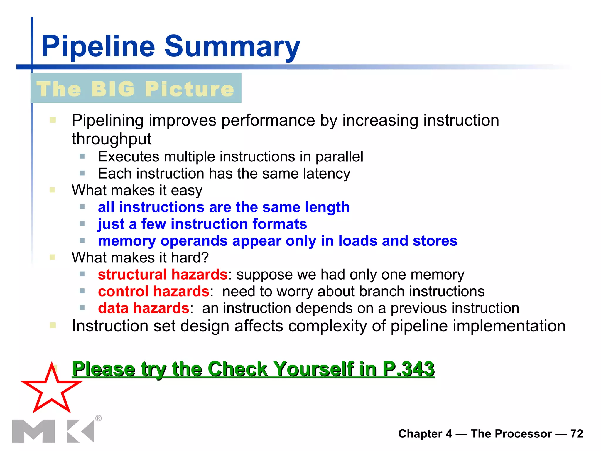 Pipeline Summary Pipelining improves performance by increasing instruction throughput Executes multiple instructions in parallel Each instruction has the same latency What makes it easy all instructions are the same length just a few instruction formats memory operands appear only in loads and stores What makes it hard? structural hazards : suppose we had only one memory control hazards :  need to worry about branch instructions data hazards :  an instruction depends on a previous instruction Instruction set design affects complexity of pipeline implementation Please try the Check Yourself in P.343 The BIG Picture 