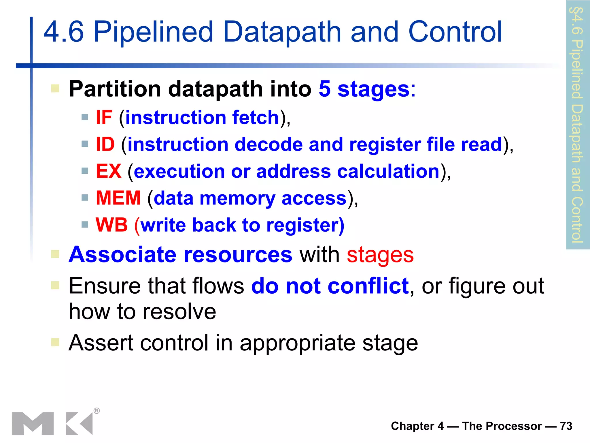 Partition datapath into   5 stages : IF   ( instruction fetch ),  ID  ( instruction decode and register file read ),  EX  ( execution or address calculation ),  MEM  ( data memory access ),  WB  ( write back to register) Associate resources  with  stages Ensure that flows  do not conflict , or figure out how to resolve Assert control in appropriate stage 4.6 Pipelined Datapath and Control §4.6 Pipelined Datapath and Control 