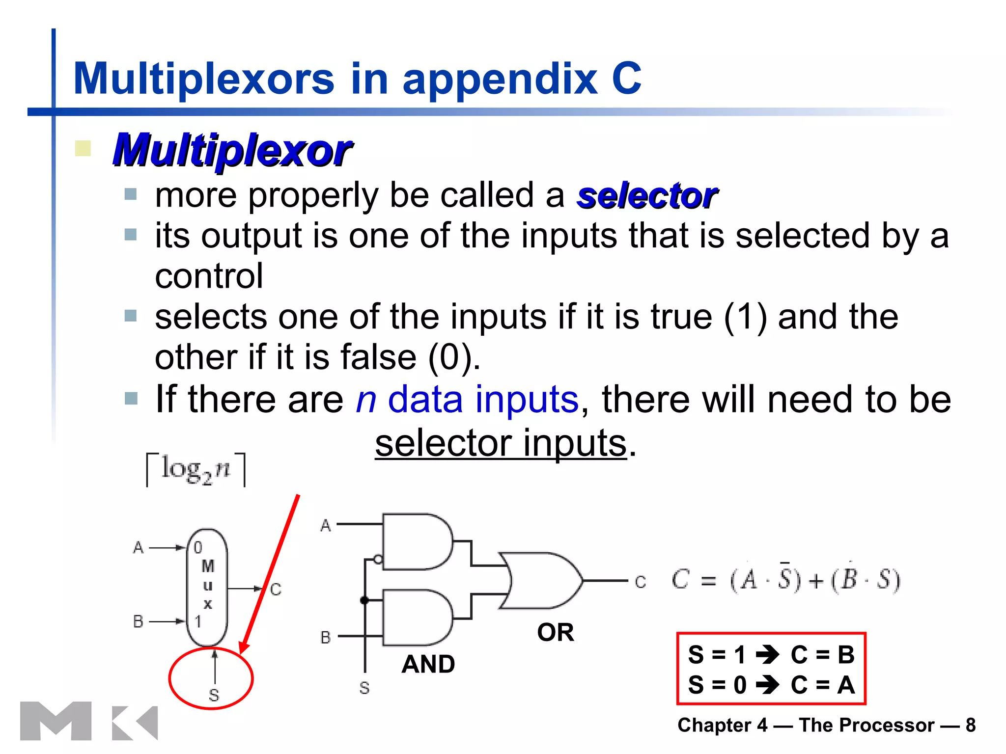 Multiplexors   in appendix C Multiplexor more properly be called a  selector its output is one of the inputs that is selected by a control selects one of the inputs if it is true (1) and the other if it is false (0). If there are  n  data inputs , there will need to be  selector inputs .  AND OR S = 1    C = B S = 0    C = A 