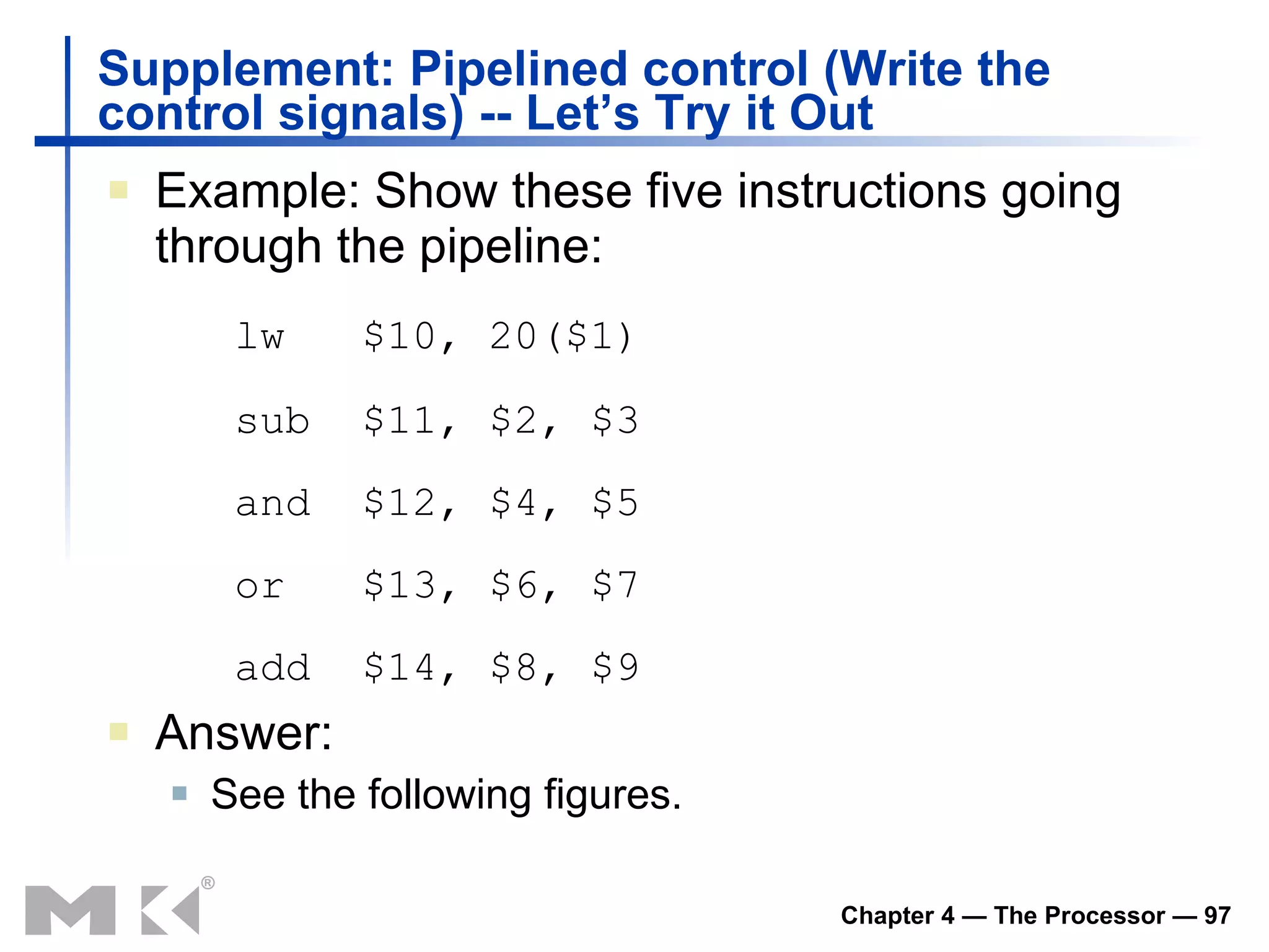 Example: Show these five instructions going through the pipeline: lw  $10, 20($1) sub $11, $2, $3 and $12, $4, $5 or $13, $6, $7 add $14, $8, $9 Answer: See the following figures. Supplement: Pipelined control (Write the control signals) -- Let’s Try it Out  