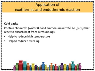 Application of
exothermic and endothermic reaction
Cold packs
Contain chemicals (water & solid ammonium nitrate, NH4NO3) that
react to absorb heat from surroundings.
• Help to reduce high temperature
• Help to reduced swelling
 