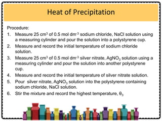 Heat of Precipitation
Procedure:
1. Measure 25 cm3 of 0.5 mol dm-3 sodium chloride, NaCl solution using
a measuring cylinder and pour the solution into a polystyrene cup.
2. Measure and record the initial temperature of sodium chloride
solution.
3. Measure 25 cm3 of 0.5 mol dm-3 silver nitrate, AgNO3 solution using a
measuring cylinder and pour the solution into another polystyrene
cup.
4. Measure and record the initial temperature of silver nitrate solution.
5. Pour silver nitrate, AgNO3 solution into the polystyrene containing
sodium chloride, NaCl solution.
6. Stir the mixture and record the highest temperature, θ3
 