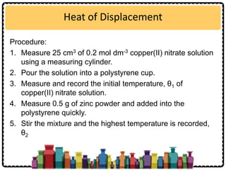Heat of Displacement
Procedure:
1. Measure 25 cm3 of 0.2 mol dm-3 copper(II) nitrate solution
using a measuring cylinder.
2. Pour the solution into a polystyrene cup.
3. Measure and record the initial temperature, θ1 of
copper(II) nitrate solution.
4. Measure 0.5 g of zinc powder and added into the
polystyrene quickly.
5. Stir the mixture and the highest temperature is recorded,
θ2
 