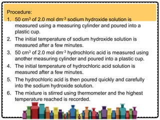 Procedure:
1. 50 cm3 of 2.0 mol dm-3 sodium hydroxide solution is
measured using a measuring cylinder and poured into a
plastic cup.
2. The initial temperature of sodium hydroxide solution is
measured after a few minutes.
3. 50 cm3 of 2.0 mol dm-3 hydrochloric acid is measured using
another measuring cylinder and poured into a plastic cup.
4. The initial temperature of hydrochloric acid solution is
measured after a few minutes.
5. The hydrochloric acid is then poured quickly and carefully
into the sodium hydroxide solution.
6. The mixture is stirred using thermometer and the highest
temperature reached is recorded.
 