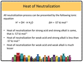 Heat of Neutralization
All neutralization process can be presented by the following ionic
equation
H+ + OH- → H2O ∆H = -57 kJ mol-1
• Heat of neutralization for strong acid and strong alkali is same,
that is -57 kJ mol-1
• Heat of neutralization for weak acid and strong alkali is less than
-57 kJ mol-1
• Heat of neutralization for weak acid and weak alkali is much
lesser
 