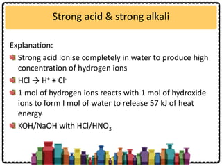 Strong acid & strong alkali
Explanation:
Strong acid ionise completely in water to produce high
concentration of hydrogen ions
HCl → H+ + Cl-
1 mol of hydrogen ions reacts with 1 mol of hydroxide
ions to form I mol of water to release 57 kJ of heat
energy
KOH/NaOH with HCl/HNO3
 