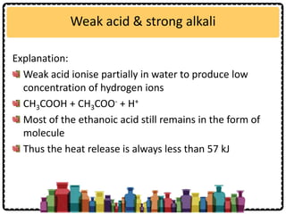 Weak acid & strong alkali
Explanation:
Weak acid ionise partially in water to produce low
concentration of hydrogen ions
CH3COOH + CH3COO- + H+
Most of the ethanoic acid still remains in the form of
molecule
Thus the heat release is always less than 57 kJ
 