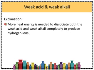Weak acid & weak alkali
Explanation:
More heat energy is needed to dissociate both the
weak acid and weak alkali completely to produce
hydrogen ions.
 