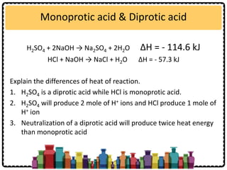 Monoprotic acid & Diprotic acid
H2SO4 + 2NaOH → Na2SO4 + 2H2O ∆H = - 114.6 kJ
HCl + NaOH → NaCl + H2O ∆H = - 57.3 kJ
Explain the differences of heat of reaction.
1. H2SO4 is a diprotic acid while HCl is monoprotic acid.
2. H2SO4 will produce 2 mole of H+ ions and HCl produce 1 mole of
H+ ion
3. Neutralization of a diprotic acid will produce twice heat energy
than monoprotic acid
 