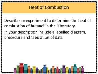 Heat of Combustion
Describe an experiment to determine the heat of
combustion of butanol in the laboratory.
In your description include a labelled diagram,
procedure and tabulation of data
 