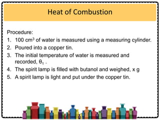Heat of Combustion
Procedure:
1. 100 cm3 of water is measured using a measuring cylinder.
2. Poured into a copper tin.
3. The initial temperature of water is measured and
recorded, θ1 .
4. The spirit lamp is filled with butanol and weighed, x g
5. A spirit lamp is light and put under the copper tin.
 