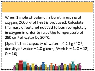 When 1 mole of butanol is burnt in excess of
oxygen, 2600 kJ of heat is produced. Calculate
the mass of butanol needed to burn completely
in oxygen in order to raise the temperature of
250 cm3 of water by 30 °C.
[Specific heat capacity of water = 4.2 J g-1 °C-1,
density of water = 1.0 g cm-3, RAM: H = 1, C = 12,
O = 16]
 