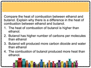 Compare the heat of combustion between ethanol and
butanol. Explain why there is a difference in the heat of
combustion between ethanol and butanol.
1. The heat of combustion of butanol is higher than
ethanol.
2. Butanol has higher number of carbons per molecules
than ethanol
3. Butanol will produced more carbon dioxide and water
than ethanol
4. The combustion of butanol produced more heat than
ethanol.
 