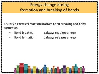 Energy change during
formation and breaking of bonds
Usually a chemical reaction involves bond breaking and bond
formation.
• Bond breaking : always requires energy
• Bond formation : always releases energy
 