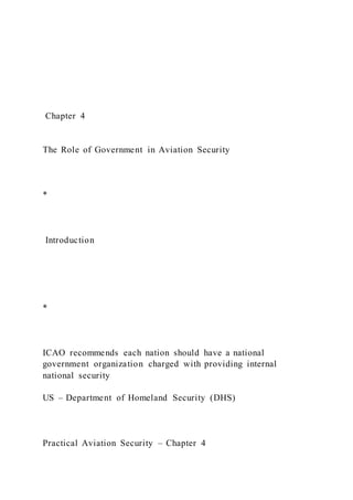 Chapter 4
The Role of Government in Aviation Security
*
Introduction
*
ICAO recommends each nation should have a national
government organization charged with providing internal
national security
US – Department of Homeland Security (DHS)
Practical Aviation Security – Chapter 4
 