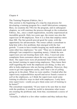 Chapter 4
The Training Program (Fabrics, Inc.)
This section is the beginning of a step-by-step process for
developing a training program for a small fabrications company.
Here, we examine the TNA for the program, and in subsequent
chapters, we will continue the process through to the evaluation.
Fabrics, Inc., once a small organization, recently experienced an
incredible growth. Only two years ago, the owner was also the
supervisor of 40 employees. Now it is a firm that employs more
than 200. The fast growth proved good for some, with the
opportunity for advancement. The owner called a consultant to
help him with a few problems that emerged with the fast
growth. “I seem to have trouble keeping my mold-makers and
some other key employees,” he said. “They are in demand, and
although I am competitive regarding money, I think the new
supervisors are not treating them well. Also, I received some
complaints from customers about the way supervisors talk to
them. The supervisors were all promoted from within, without
any formal training in supervising employees. They know their
stuff regarding the work the employees are doing, so they are
able to help employees who are having problems. However, they
seem to get into arguments easily, and I hear a lot of yelling
going on in the plant. When we were smaller, I looked after the
supervisory responsibilities myself and never found a reason to
yell at the employees, so I think the supervisors need some
training in effective ways to deal with employees. I only have
nine supervisors—could you give them some sort of training to
be better?”
The consultant responded, “If you want to be sure that we deal
with the problem, it would be useful to determine what issues
are creating the problems and, from that, recommend a course of
action.”
“Actually, I talked to a few other vendors and they indicate they
 
