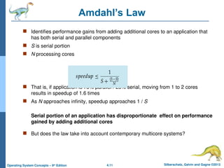4.11 Silberschatz, Galvin and Gagne ©2013
Operating System Concepts – 9th
Edition
Amdahl’s Law
 Identifies performance gains from adding additional cores to an application that
has both serial and parallel components
 S is serial portion
 N processing cores
 That is, if application is 75% parallel / 25% serial, moving from 1 to 2 cores
results in speedup of 1.6 times
 As N approaches infinity, speedup approaches 1 / S
Serial portion of an application has disproportionate effect on performance
gained by adding additional cores
 But does the law take into account contemporary multicore systems?
 