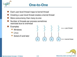 4.15 Silberschatz, Galvin and Gagne ©2013
Operating System Concepts – 9th
Edition
One-to-One
 Each user-level thread maps to kernel thread
 Creating a user-level thread creates a kernel thread
 More concurrency than many-to-one
 Number of threads per process sometimes
restricted due to overhead
 Examples
 Windows
 Linux
 Solaris 9 and later
 