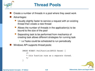 4.29 Silberschatz, Galvin and Gagne ©2013
Operating System Concepts – 9th
Edition
Thread Pools
 Create a number of threads in a pool where they await work
 Advantages:
 Usually slightly faster to service a request with an existing
thread than create a new thread
 Allows the number of threads in the application(s) to be
bound to the size of the pool
 Separating task to be performed from mechanics of
creating task allows different strategies for running task
 i.e.Tasks could be scheduled to run periodically
 Windows API supports thread pools:
 